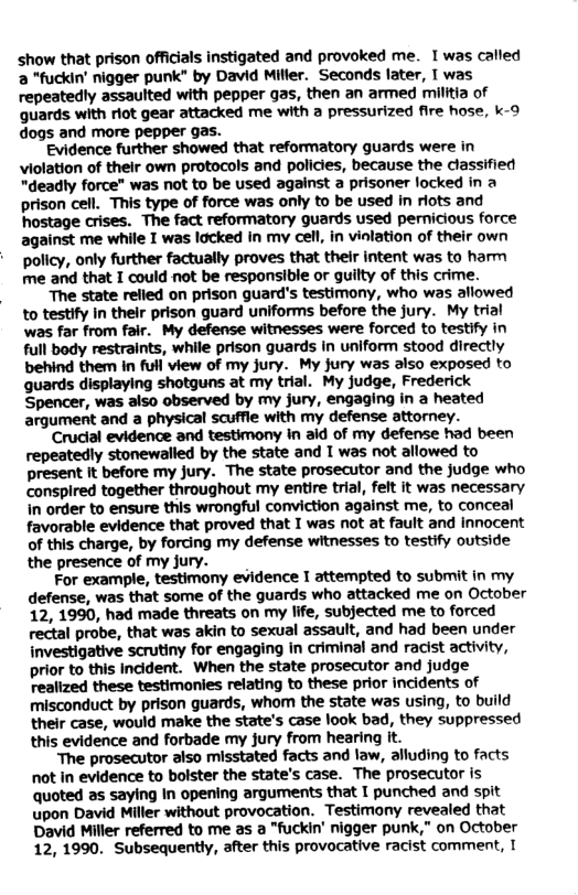show that prison officials instigated and provoked me. I was called 2 *fuckin’ nigger punk” by David Miller. Seconds later, T was repeatedly assaulted with pepper gas, then an armed militia of guards with riot gear attacked me with a pressurized fire hose, k-9 dogs and more pepper gas. Evidence further showed that reformatory guards were in violation of thelr own protocols and policies, because the classified "deadly force" was not to be used against a prisoner locked in a prison cell. This type of force was only o be used in riots and hostage crises. The fact reformatory guards used pernicious force against me while I was locked In my cell, in vinlation of their own policy, only further factually proves that their intent was to harm me and that I could not be responsible or guilty of this crime. The state relled on prison guard’s testimony, who was allowed to testify in their prison guard uniforms before the jury. My trial was far from fair. My defense witnesses were forced to testify in full body restraints, while prison guards In uniform stood directly behind them in full view of my jury. My jury was also exposed to guards displaying shotguns at my trial. My judge, Frederick Spencer, was also observed by my jury, engaging in a heated argument and a physical scuffle with my defense attorney. Crudial evidence and testimony i aid of my defense had been repeatedly stonewalled by the state and T was not allowed to present It before my jury. The state prosecutor and the judge who conspired together throughout my entire trial, felt it was necessary In order to ensure this wrongful conviction against me, to conceal favorable evidence that proved that I was not at fault and Innocent of this charge, by forcing my defense witnesses to testify outside the presence of my jury. For example, testimony evidence I attempted to submit in my defense, was that some of the guards who attacked me on October 12, 1990, had made threats on my life, subjected me to forced rectal probe, that was akin to sexual assault, and had been under investigative scrutiny for engaging in criminal and racist activity, prior to this Incident. When the state prosecutor and judge realized these testimonies relating to these prior incidents of misconduct by prison guards, whom the state was using, to build their case, would make the state’s case look bad, they suppressed this evidence and forbade my jury from hearing it. “The prosecutor also misstated facts and law, alluding to facts not in evidence to bolster the state’s case. The prosecutor is quoted as saying In opening arguments that I punched and spit upon David Miller without provocation. Testimony revealed that David Miller referred to me as a "fuckin’ nigger punk,” on October 12,1990. Subsequently, after this provocative racist comment, I